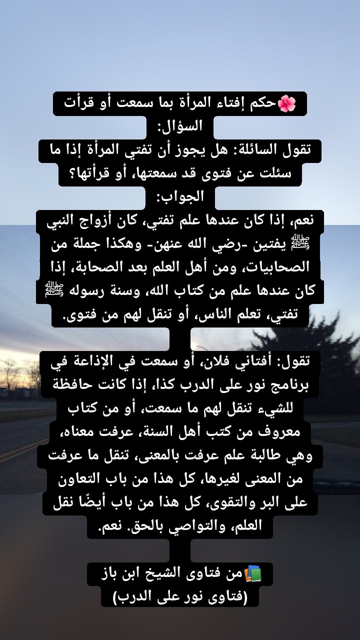 🌺حكم إفتاء المرأة بما سمعت أو قرأت
السؤال:
تقول السائلة: هل يجوز أن تفتي المرأة إذا ما سئلت عن فتوى قد سمعتها، أو قرأتها؟
الجواب:
نعم، إذا كان عندها علم تفتي، كان أزواج النبي ﷺ يفتين -رضي الله عنهن- وهكذا جملة من الصحابيات، ومن أهل العلم بعد الصحابة، إذا كان عندها علم من كتاب الله، وسنة رسوله ﷺ تفتي، تعلم الناس، أو تنقل لهم من فتوى.

تقول: أفتاني فلان، أو سمعت في الإذاعة في برنامج نور على الدرب كذا، إذا كانت حافظة للشيء تنقل لهم ما سمعت، أو من كتاب معروف من كتب أهل السنة، عرفت معناه، وهي طالبة علم عرفت بالمعنى، تنقل ما عرفت من المعنى لغيرها، كل هذا من باب التعاون على البر والتقوى، كل هذا من باب أيضًا نقل العلم، والتواصي بالحق. نعم.

📚من فتاوى الشيخ ابن باز 
(فتاوى نور على الدرب)
